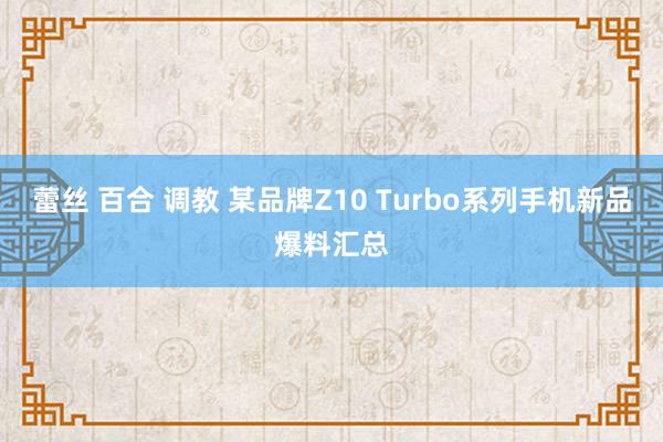 蕾丝 百合 调教 某品牌Z10 Turbo系列手机新品爆料汇总