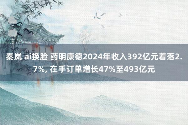 秦岚 ai换脸 药明康德2024年收入392亿元着落2.7%， 在手订单增长47%至493亿元