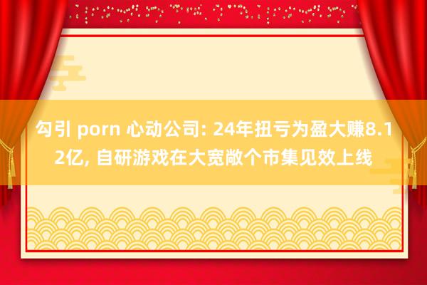 勾引 porn 心动公司: 24年扭亏为盈大赚8.12亿， 自研游戏在大宽敞个市集见效上线