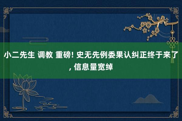小二先生 调教 重磅! 史无先例委果认纠正终于来了， 信息量宽绰