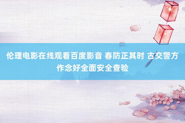 伦理电影在线观看百度影音 春防正其时 古交警方作念好全面安全查验