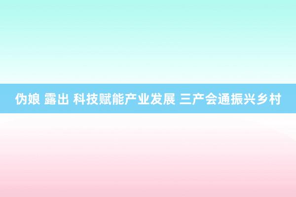 伪娘 露出 科技赋能产业发展 三产会通振兴乡村