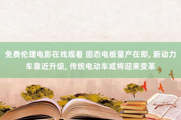 免费伦理电影在线观看 固态电板量产在即， 新动力车靠近升级， 传统电动车或将迎来变革
