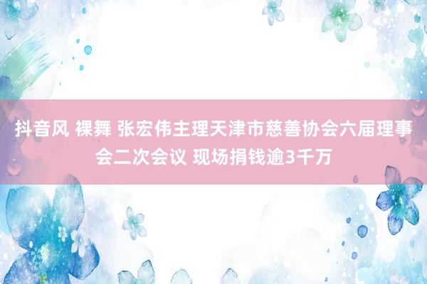 抖音风 裸舞 张宏伟主理天津市慈善协会六届理事会二次会议 现场捐钱逾3千万