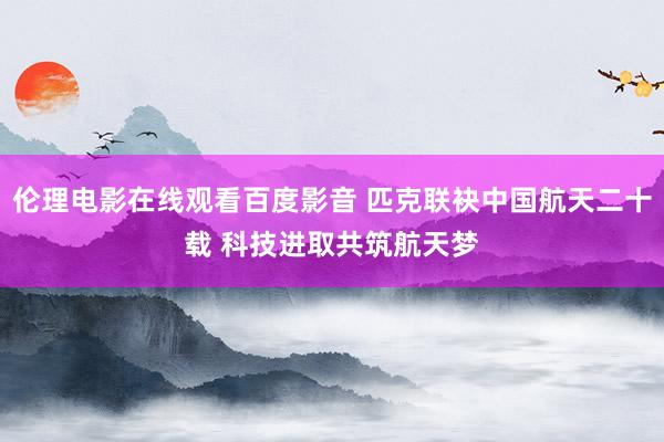 伦理电影在线观看百度影音 匹克联袂中国航天二十载 科技进取共筑航天梦