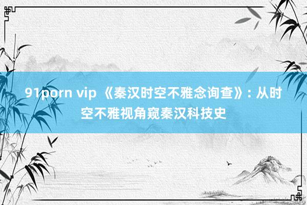 91porn vip 《秦汉时空不雅念询查》: 从时空不雅视角窥秦汉科技史