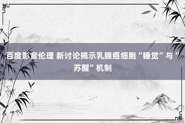 百度影音伦理 新讨论揭示乳腺癌细胞“睡觉”与“苏醒”机制