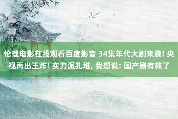 伦理电影在线观看百度影音 34集年代大剧来袭! 央视再出王炸! 实力派扎堆， 我想说: 国产剧有救了