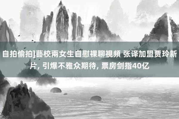 自拍偷拍]藝校兩女生自慰裸聊視頻 张译加盟贾玲新片， 引爆不雅众期待， 票房剑指40亿