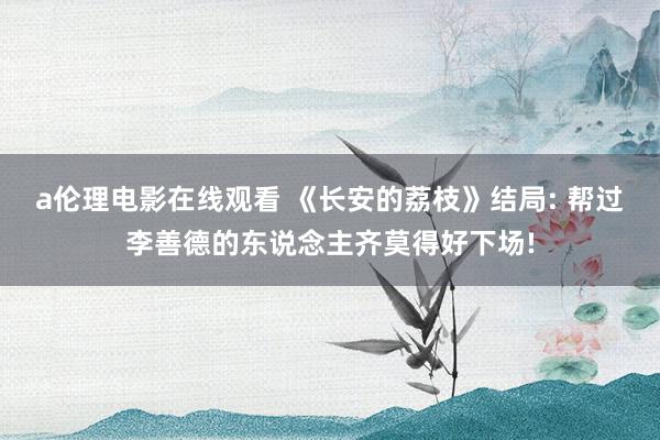 a伦理电影在线观看 《长安的荔枝》结局: 帮过李善德的东说念主齐莫得好下场!