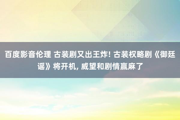 百度影音伦理 古装剧又出王炸! 古装权略剧《御廷谣》将开机， 威望和剧情赢麻了