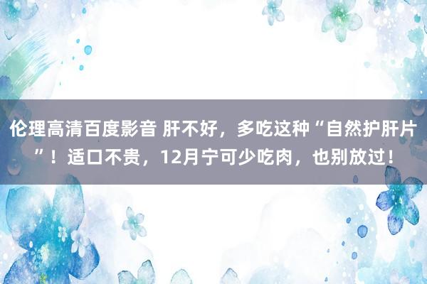 伦理高清百度影音 肝不好，多吃这种“自然护肝片”！适口不贵，12月宁可少吃肉，也别放过！
