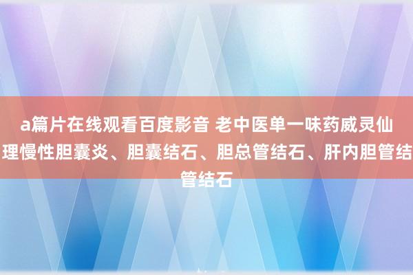 a篇片在线观看百度影音 老中医单一味药威灵仙调理慢性胆囊炎、胆囊结石、胆总管结石、肝内胆管结石
