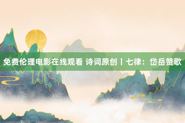 免费伦理电影在线观看 诗词原创丨七律：岱岳赞歌