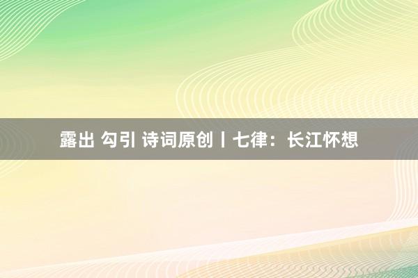 露出 勾引 诗词原创丨七律：长江怀想