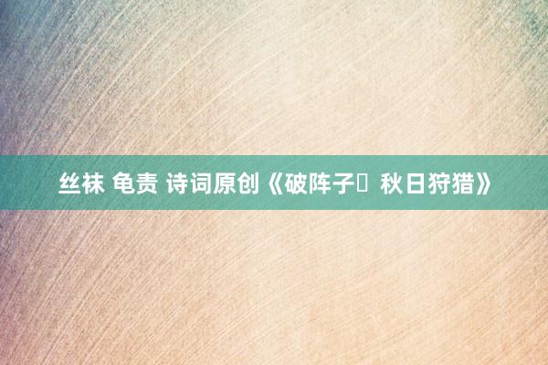 丝袜 龟责 诗词原创《破阵子・秋日狩猎》
