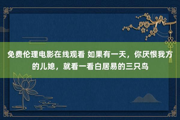 免费伦理电影在线观看 如果有一天，你厌恨我方的儿媳，就看一看白居易的三只鸟