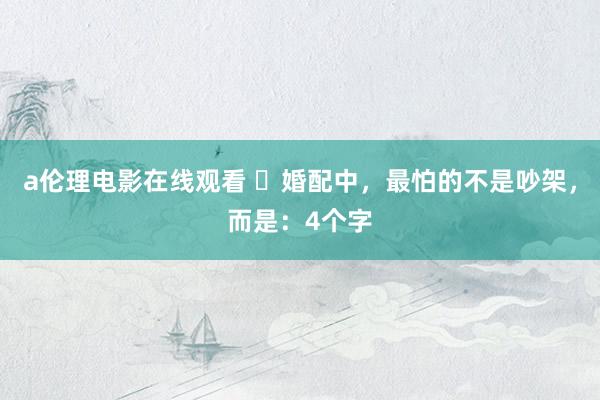 a伦理电影在线观看 ​婚配中，最怕的不是吵架，而是：4个字
