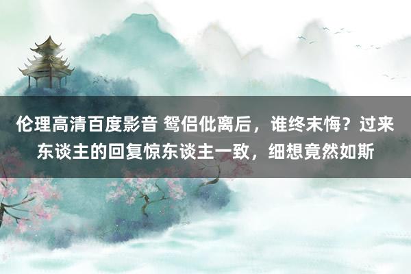 伦理高清百度影音 鸳侣仳离后，谁终末悔？过来东谈主的回复惊东谈主一致，细想竟然如斯