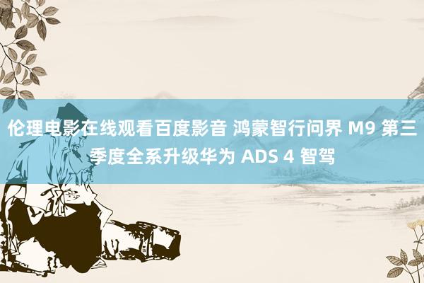 伦理电影在线观看百度影音 鸿蒙智行问界 M9 第三季度全系升级华为 ADS 4 智驾