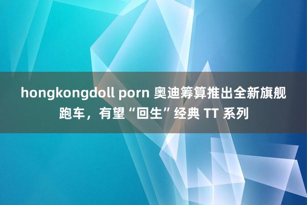 hongkongdoll porn 奥迪筹算推出全新旗舰跑车，有望“回生”经典 TT 系列