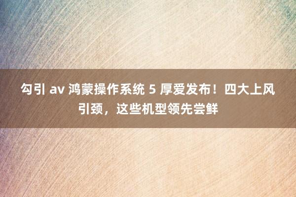 勾引 av 鸿蒙操作系统 5 厚爱发布！四大上风引颈，这些机型领先尝鲜